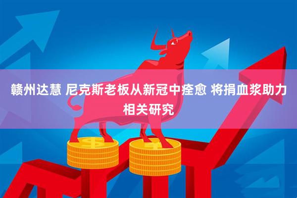 赣州达慧 尼克斯老板从新冠中痊愈 将捐血浆助力相关研究