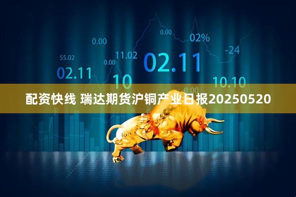 配资快线 瑞达期货沪铜产业日报20250520