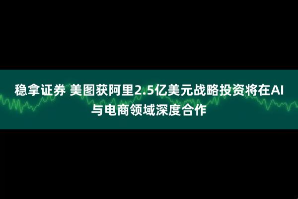 稳拿证券 美图获阿里2.5亿美元战略投资将在AI与电商领域深度合作