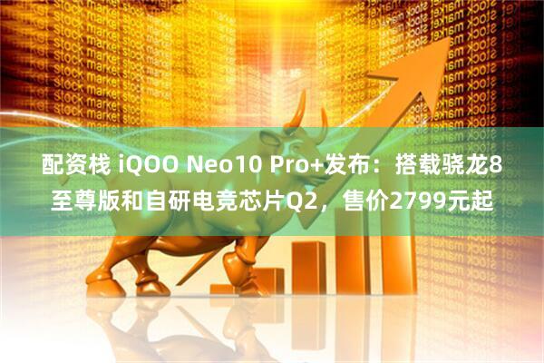 配资栈 iQOO Neo10 Pro+发布：搭载骁龙8至尊版和自研电竞芯片Q2，售价2799元起