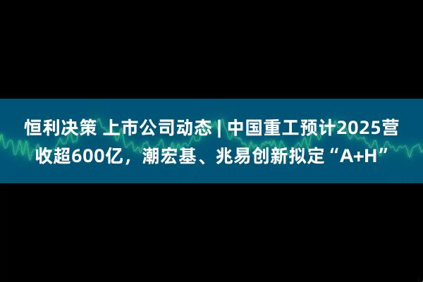 恒利决策 上市公司动态 | 中国重工预计2025营收超600亿，潮宏基、兆易创新拟定“A+H”
