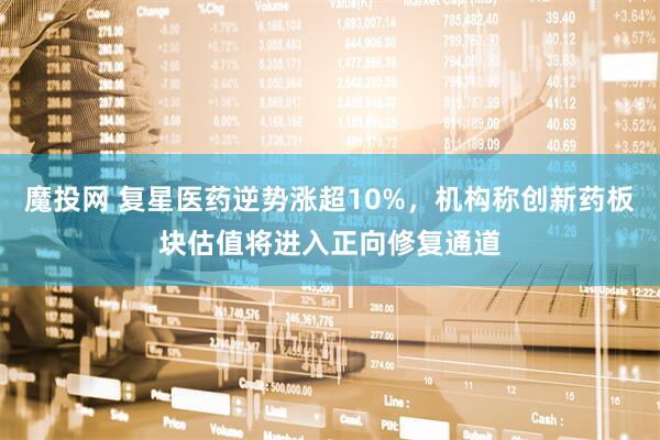 魔投网 复星医药逆势涨超10%，机构称创新药板块估值将进入正向修复通道