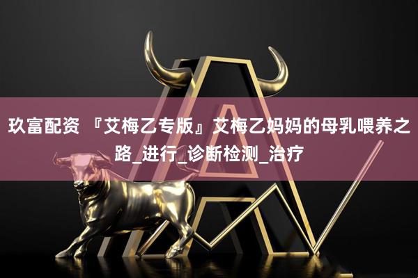 玖富配资 『艾梅乙专版』艾梅乙妈妈的母乳喂养之路_进行_诊断检测_治疗