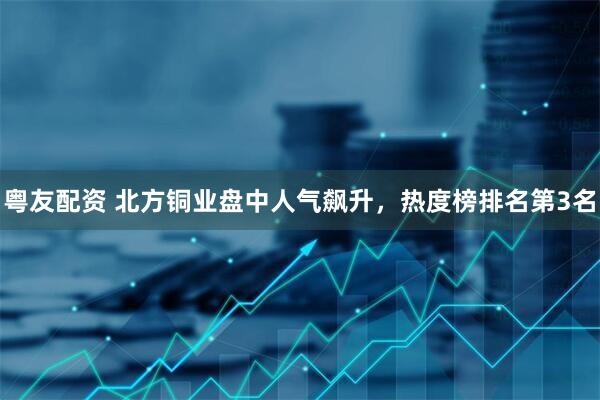 粤友配资 北方铜业盘中人气飙升，热度榜排名第3名