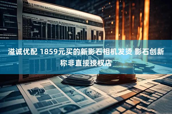 溢诚优配 1859元买的新影石相机发烫 影石创新称非直接授权店