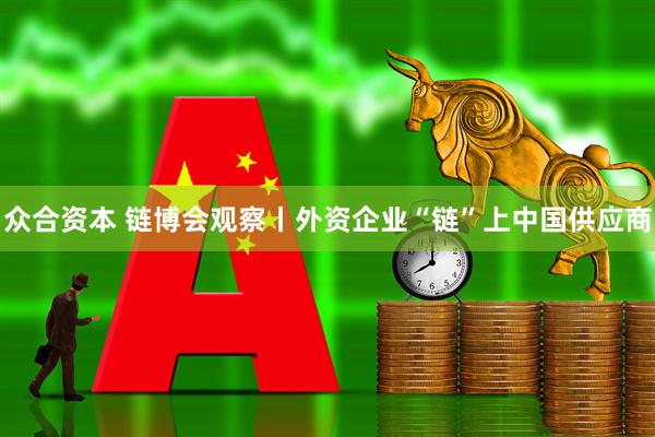 众合资本 链博会观察丨外资企业“链”上中国供应商