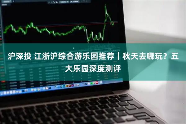 沪深投 江浙沪综合游乐园推荐｜秋天去哪玩？五大乐园深度测评