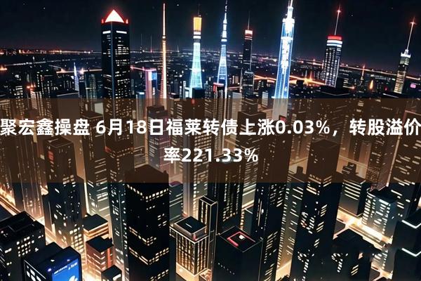 聚宏鑫操盘 6月18日福莱转债上涨0.03%，转股溢价率221.33%