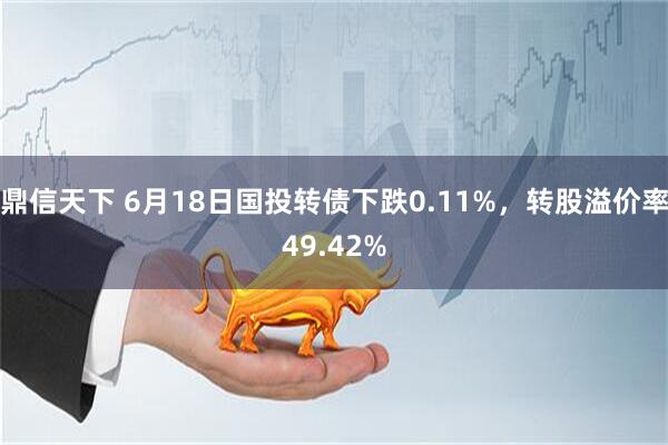 鼎信天下 6月18日国投转债下跌0.11%，转股溢价率49.42%